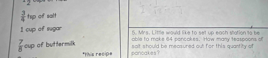 12 cup.
 3/4  tsp of salt 
1 cup of sugar 5. Mrs. Little would like to set up each station to be 
able to make 64 pancakes. How many teaspoons of
 7/8 cup of buttermilk salt should be measured out for this quantity of 
*this recipe pancakes?