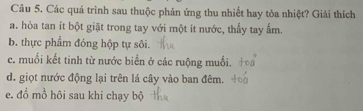 Các quá trình sau thuộc phản ứng thu nhiết hay tỏa nhiệt? Giải thích 
a. hòa tan ít bột giặt trong tay với một ít nước, thấy tay ấm. 
b. thực phẩm đóng hộp tự sôi. 
c. muối kết tinh từ nước biển ở các ruộng muối. 
d. giọt nước động lại trên lá cây vào ban đêm. 
e. đổ mồ hôi sau khi chạy bộ