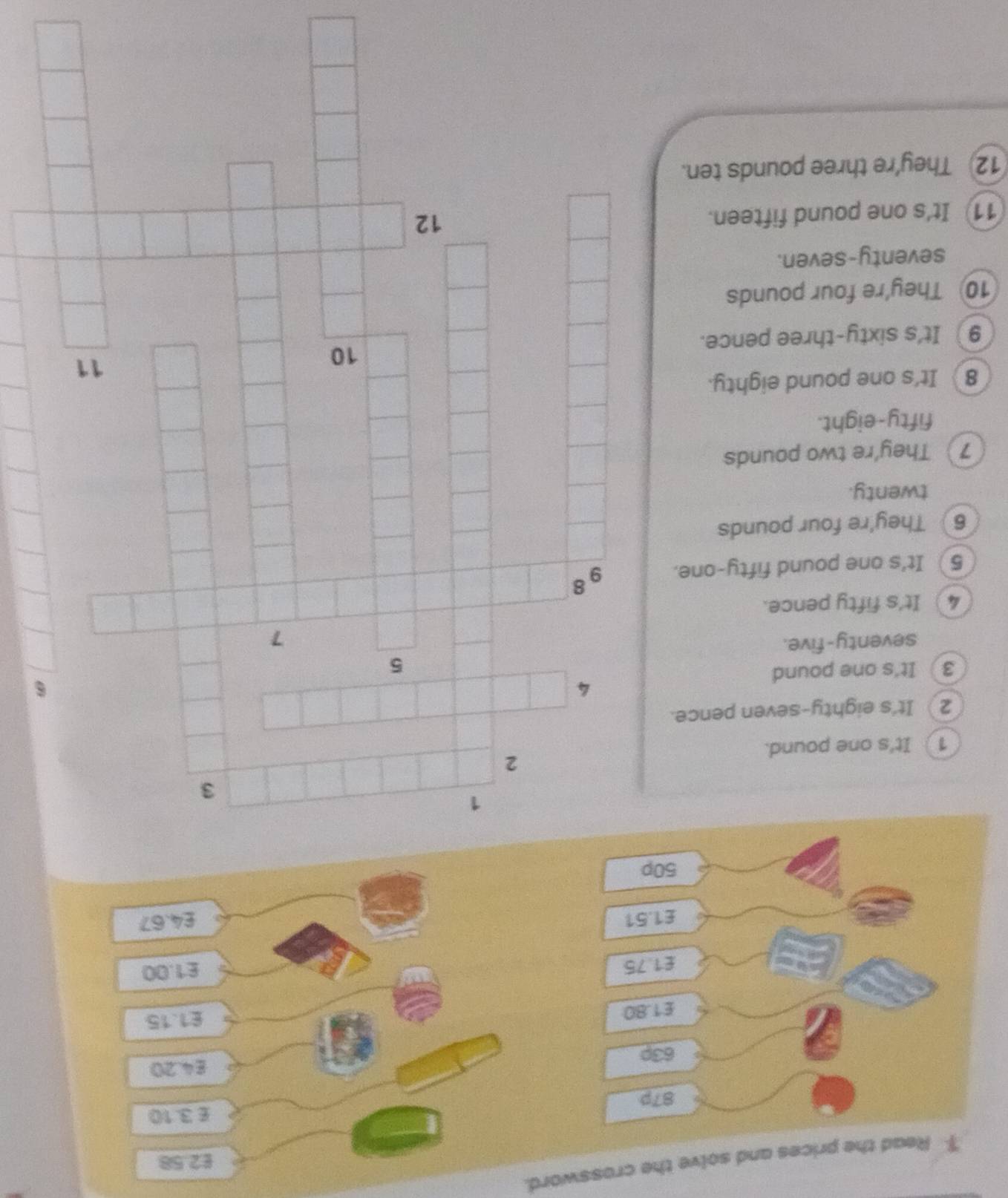 $ Read the prices and solve the crossword.
£2.58
£ 3.10
87p
63p £4.20
£1.80
115
£1.75
£1.00
£1.51 £4.67
50p
1
3
2
1 ) It's one pound. 
2) It's eighty-seven pence.
4
6 
3 It's one pound
5 
seventy-five.
7
4) It's fifty pence. 
5 It's one pound fifty-one. 9 8
6 They're four pounds 
twenty. 
7 They're two pounds 
fifty-eight. 
8 It's one pound eighty. 
10 
11 
9) It's sixty-three pence. 
10 They're four pounds 
seventy-seven. 
11 It's one pound fifteen. 
12 
12 They’re three pounds ten.