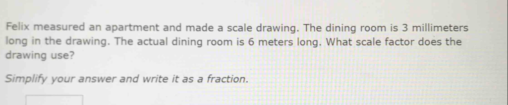 Felix measured an apartment and made a scale drawing. The dining room is 3 millimeters
long in the drawing. The actual dining room is 6 meters long. What scale factor does the 
drawing use? 
Simplify your answer and write it as a fraction.