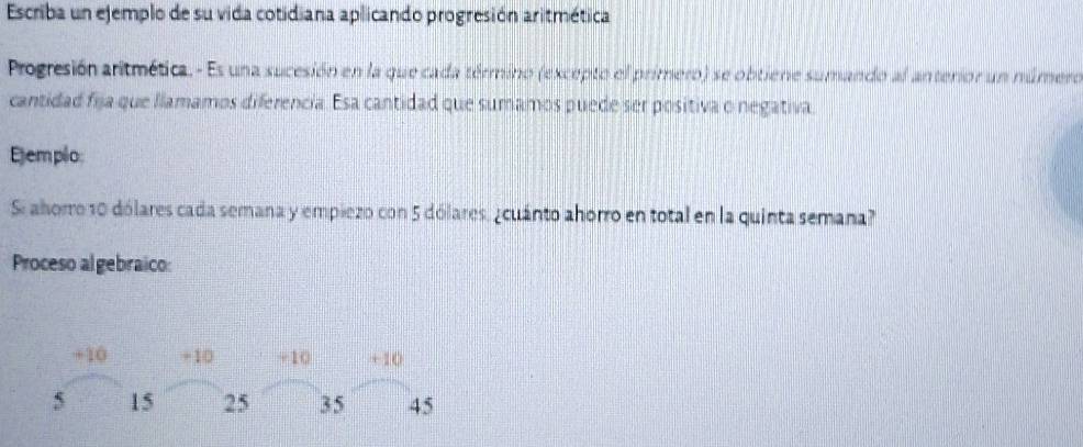 Escriba un ejemplo de su vida cotidiana aplicando progresión aritmética 
Progresión aritmética. - Es una sucesión en la que cada término (excepto el primero) se obtiene sumando al anterior un número 
cantidad fija que llamamos diferencia. Esa cantidad que sumamos puede ser positiva o negativa. 
Ejem plo: 
Si ahorro 10 dólares cada semana y empiezo con 5 dólares, ¿cuánto ahorro en total en la quinta semana? 
Proceso algebraico:
+10 +10 +10 +10
5 15 25 35 45