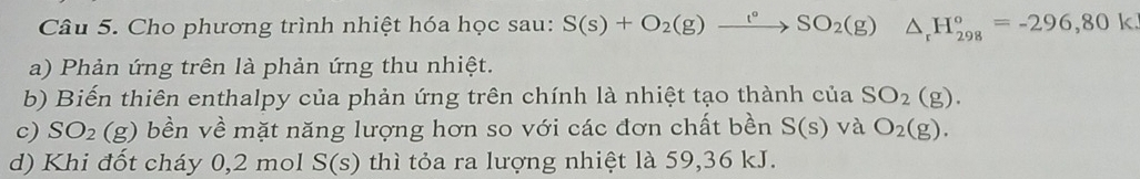 Cho phương trình nhiệt hóa học sau: S(s)+O_2(g)xrightarrow t°SO_2(g) △ _rH_(298)°=-296,801
a) Phản ứng trên là phản ứng thu nhiệt. 
b) Biến thiên enthalpy của phản ứng trên chính là nhiệt tạo thành của SO_2(g)
c) SO_2 (g) bền về mặt năng lượng hơn so với các đơn chất bền S(s) và O_2(g). 
d) Khi đốt cháy 0,2 mol S(s) thì tỏa ra lượng nhiệt là 59, 36 kJ.