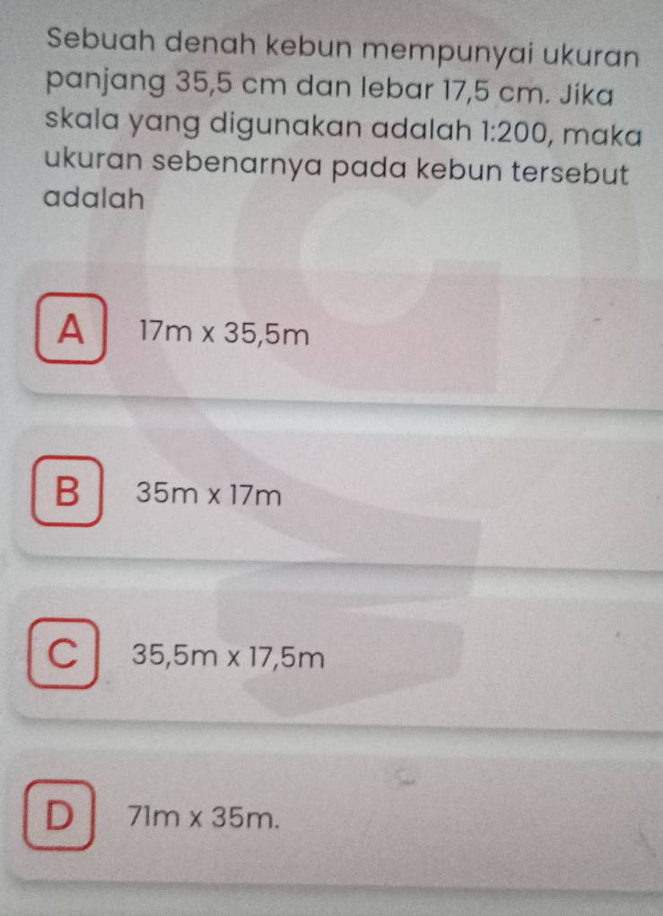 Sebuah denah kebun mempunyai ukuran
panjang 35,5 cm dan lebar 17,5 cm. Jika
skala yang digunakan adalah 1:200 , maka
ukuran sebenarnya pada kebun tersebut
adalah
A 17m* 35,5m
B 35m* 17m
C 35,5m* 17,5m
D 71m* 35m.