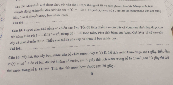 Một chiếc ô tô đang chạy với vận tốc 15m/s thì người lái xe hầm phanh. Sau khi hãm phanh, ô tô 
chuyển động chậm dẫn đều với vận tốc v(t)=-3t+15(m/s) , trong đó t. Hỏi từ lúc hãm phanh đến khi dừng 
hần, ô tô di chuyển được bao nhiêu mét? 
Trả lời: 
_ 
Câu 15: Cây cả chua khi trồng có chiều cao 5m. Tốc độ tăng chiều cao của cây cà chua sau khi trồng được cho 
bởi công thức v(t)=-0, 1t^3+t^2 , trong đó t tính theo tuần, v(t) tính bằng cm /tuần. Gọi h(t) là độ cao của 
cây cà chua ở tuần thứ t. Chiều cao tối đa của cây cà chua là bao nhiêu cm. 
Trả lời: 
_ 
_ 
Câu 16: Một bác thợ xây bơm nước vào bể chứa nước. Gọi V(t) là thể tích nước bơm được sau t giãy. Biết rằng
V'(t)=at^2+bt và ban đầu bể không có nước, sau 5 giây thể tích nước trong bể là 15m^3 , sau 10 giây thì thể 
tích nước trong bể là 110m^3. Tính thể tích nước bơm được sau 20 giây. 
5