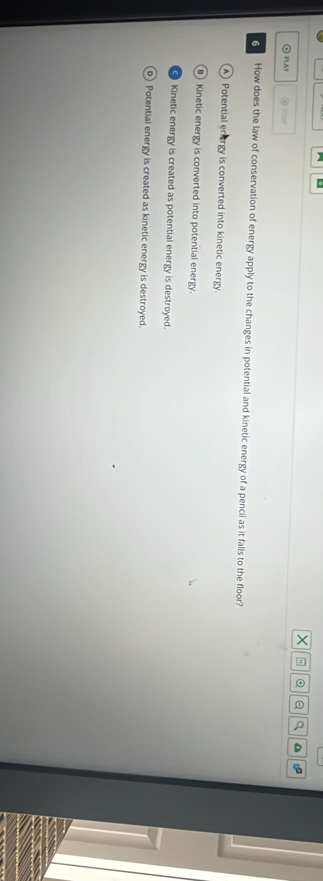 PLAY @ STp
6 How does the law of conservation of energy apply to the changes in potential and kinetic energy of a pencil as it falls to the floor?
Potential en ergy is converted into kinetic energy.
Kinetic energy is converted into potential energy.
Kinetic energy is created as potential energy is destroyed.
) Potential energy is created as kinetic energy is destroyed.