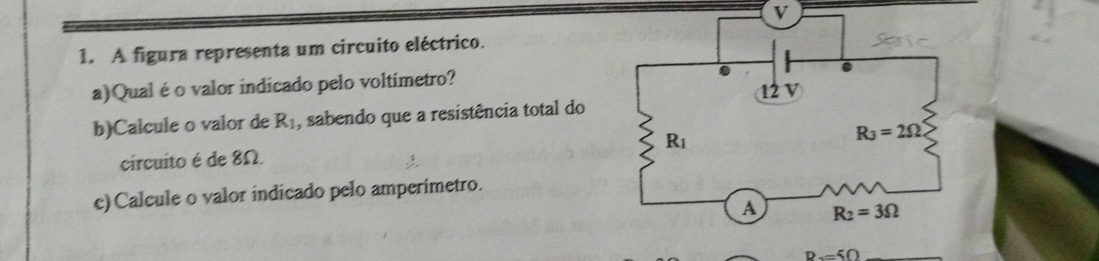 A figura representa um circuito eléctrico.
a)Qual é o valor indicado pelo voltimetro?
12 V
b)Calcule o valor de R_1 , sabendo que a resistência total do
R_1
R_3=2Omega
circuito é de 8Ω.
e)Calcule o valor indicado pelo amperimetro.
A
R_2=3Omega
R=50