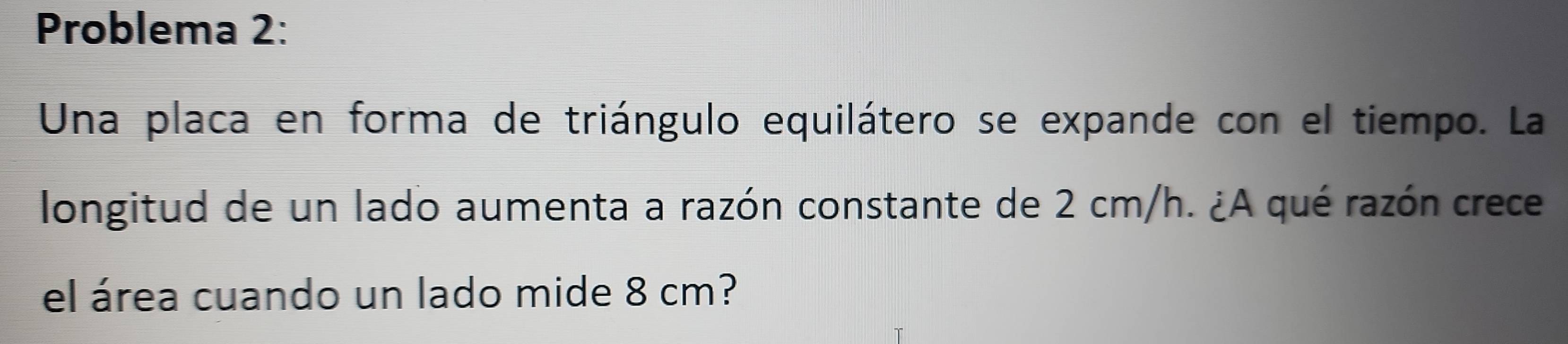 Problema 2: 
Una placa en forma de triángulo equilátero se expande con el tiempo. La 
longitud de un lado aumenta a razón constante de 2 cm/h. ¿A qué razón crece 
el área cuando un lado mide 8 cm?