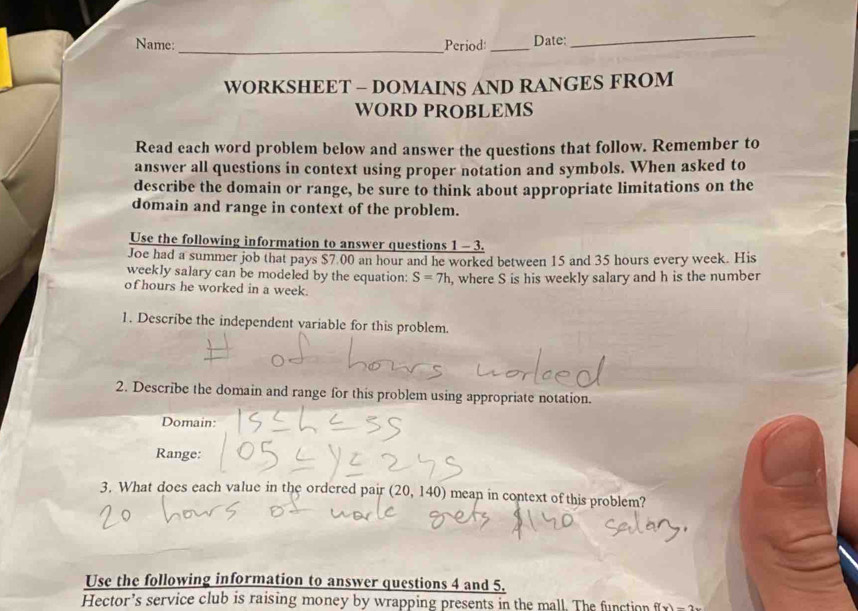 Name: Period: _Date: 
_ 
WORKSHEET - DOMAINS AND RANGES FROM 
WORD PROBLEMS 
Read each word problem below and answer the questions that follow. Remember to 
answer all questions in context using proper notation and symbols. When asked to 
describe the domain or range, be sure to think about appropriate limitations on the 
domain and range in context of the problem. 
Use the following information to answer questions 1 - 3. 
Joe had a summer job that pays $7.00 an hour and he worked between 15 and 35 hours every week. His 
weekly salary can be modeled by the equation: S=7h , where S is his weekly salary and h is the number 
of hours he worked in a week. 
1. Describe the independent variable for this problem. 
2. Describe the domain and range for this problem using appropriate notation. 
Domain: 
Range: 
3. What does each value in the ordered pair (20,140) mean in context of this problem? 
Use the following information to answer questions 4 and 5. 
Hector’s service club is raising money by wrapping presents in the mall. The function f(x)=2x