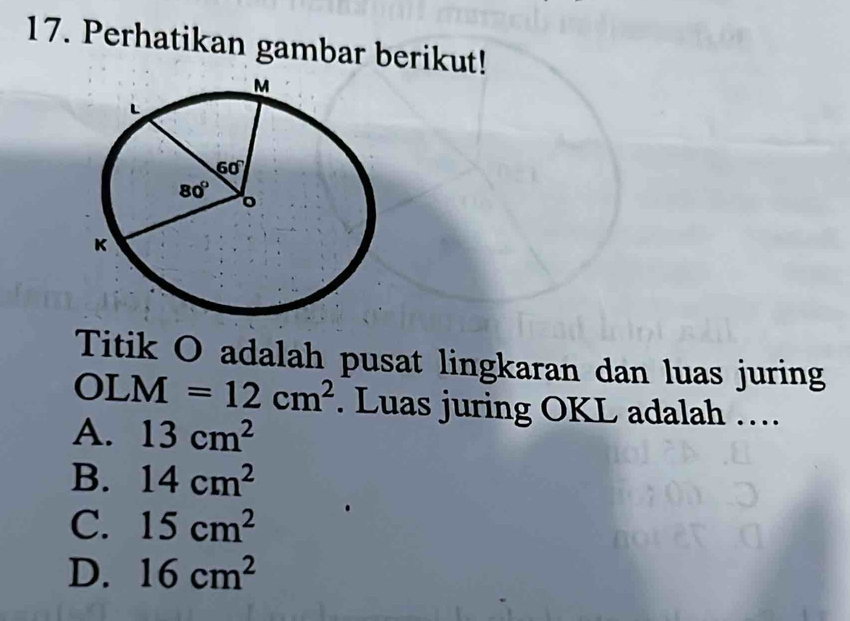 Perhatikan gambar berikut!
Titik O adalah pusat lingkaran dan luas juring
OI M=12cm^2. Luas juring OKL adalah ….
A. 13cm^2
B. 14cm^2
C. 15cm^2
D. 16cm^2