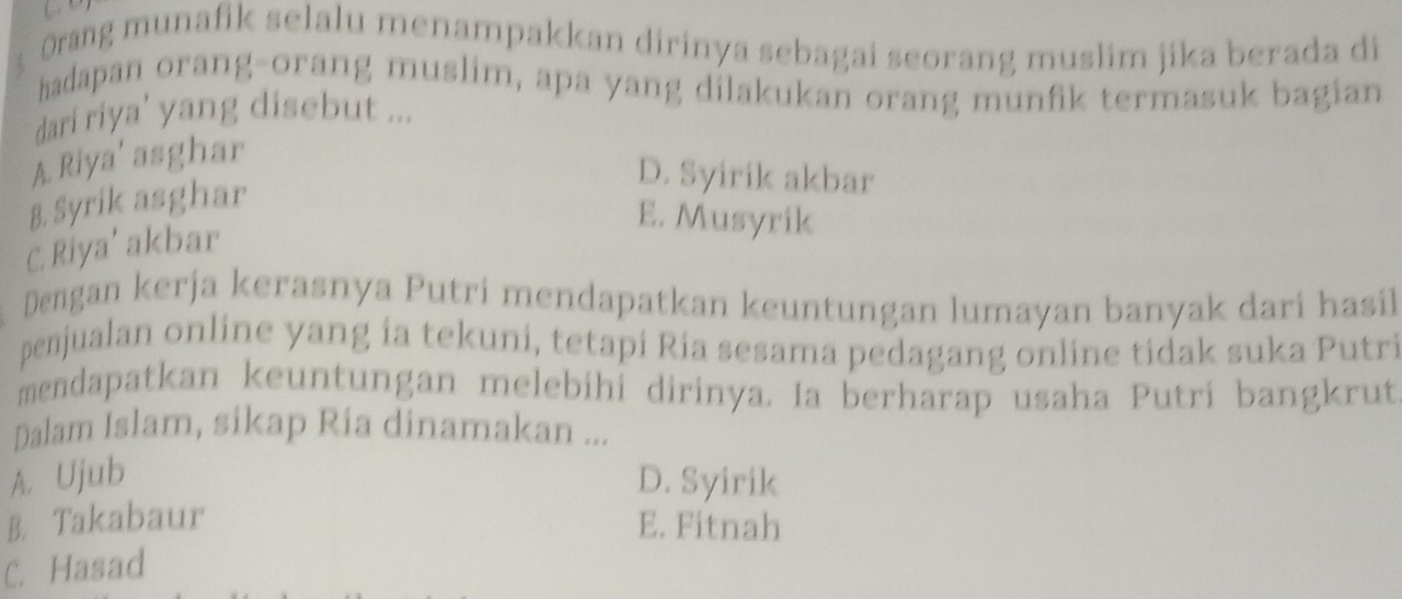 Orang munafik selalu menampakkan dirinya sebagai seorang muslim jika berada di
hadapan orang-orang muslim, apa yang dilakukan orang munfik termasuk bagian
dari riya' yang disebut ...
A. Riya' asghar
B. Syrik asghar
D. Syirik akbar
E. Musyrik
C. Riya’ akbar
Dengan kerja kerasnya Putri mendapatkan keuntungan lumayan banyak dari hasil
penjualan online yang ia tekuni, tetapi Ria sesama pedagang online tidak suka Putri
mendapatkan keuntungan melebihi dirinya. Ia berharap usaha Putri bangkrut
Dalam Islam, sikap Ria dinamakan ...
A. Ujub D. Syirik
B. Takabaur E. Fitnah
C. Hasad