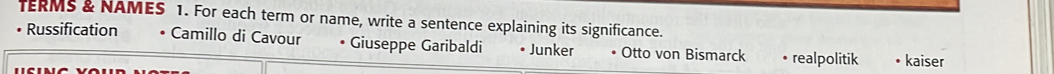 TERMS & NAMES 1. For each term or name, write a sentence explaining its significance.
Russification Camillo di Cavour Giuseppe Garibaldi Junker Otto von Bismarck realpolitik kaiser