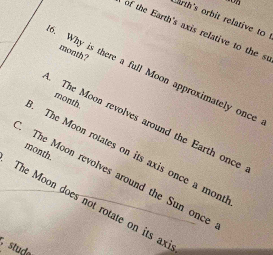 con
arth's orbit relative to
of the Earth's axis relative to the s
month ?
. Why is there a full Moon approximately once
month.
. The Moon revolves around the Earth once
month.
The Moon rotates on its axis once a mont
The Moon revolves around the Sun once
The Moon does not rotate on its ax
stud