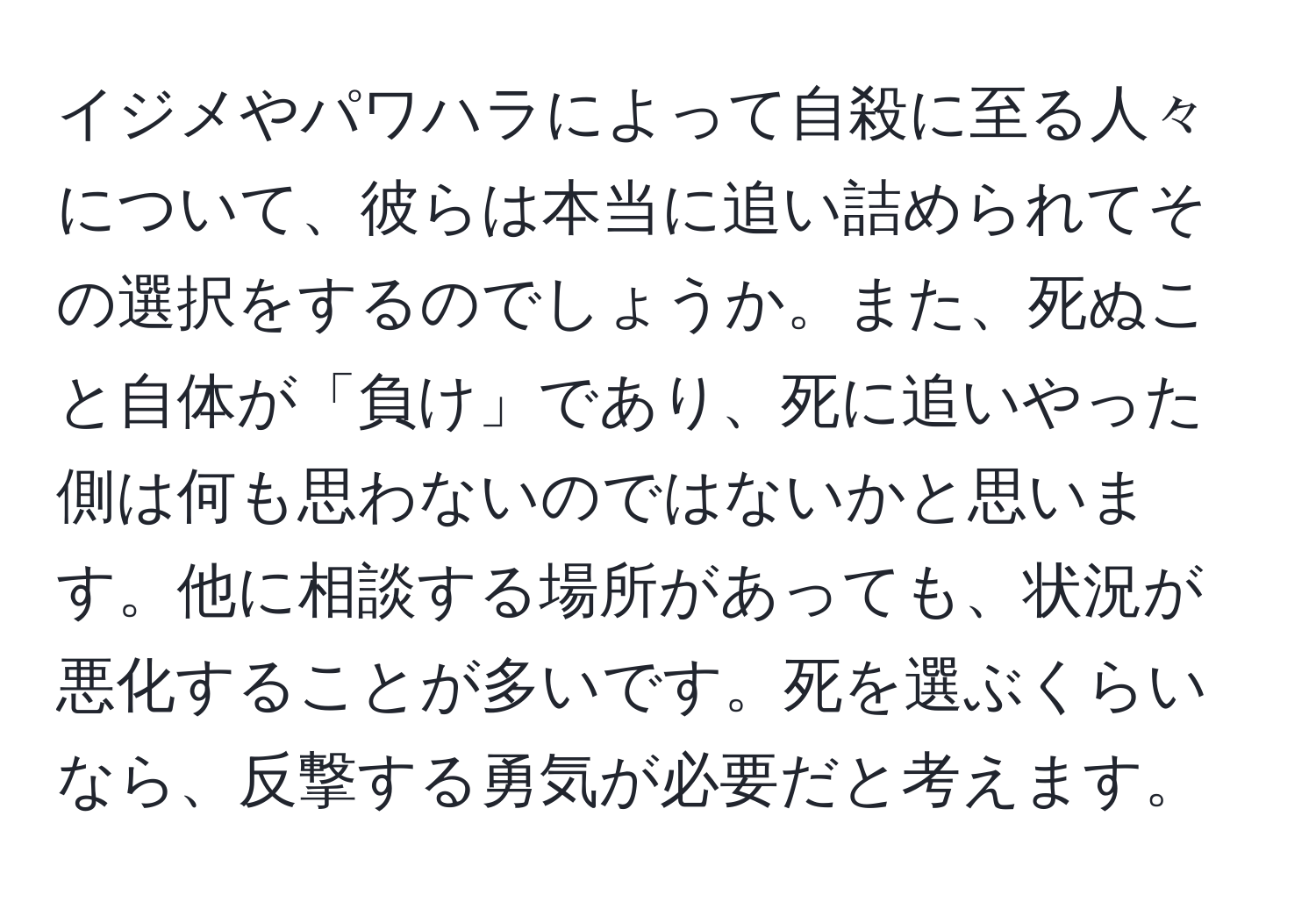 イジメやパワハラによって自殺に至る人々について、彼らは本当に追い詰められてその選択をするのでしょうか。また、死ぬこと自体が「負け」であり、死に追いやった側は何も思わないのではないかと思います。他に相談する場所があっても、状況が悪化することが多いです。死を選ぶくらいなら、反撃する勇気が必要だと考えます。