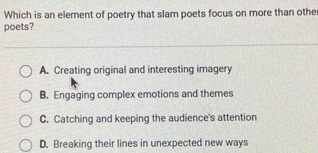 Which is an element of poetry that slam poets focus on more than other
poets?
A. Creating original and interesting imagery
B. Engaging complex emotions and themes
C. Catching and keeping the audience's attention
D. Breaking their lines in unexpected new ways