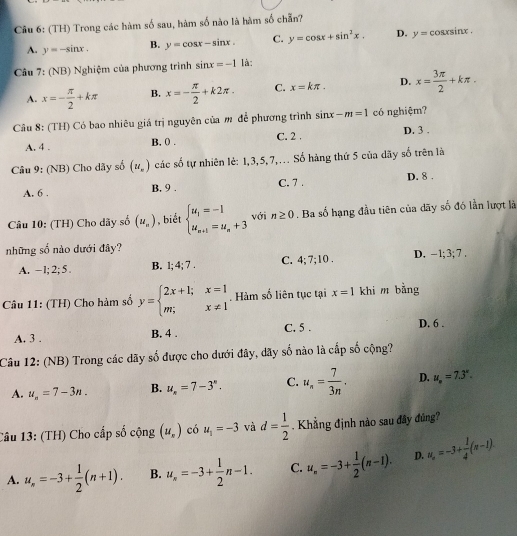 (TH) Trong các hàm số sau, hàm số nào là hàm số chẵn?
A. y=-sin x. B. y=cos x-sin x. C. y=cos x+sin^2x. D. y=cos xsin x.
Câu 7: (NB) Nghiệm của phương trình sin x=-1 là:
A. x=- π /2 +kπ B. x=- π /2 +k2π . C. x=kπ . D. x= 3π /2 +kπ .
Câu 8: (TH) Có bao nhiêu giá trị nguyên của m để phương trình sin x-m=1 có nghiệm? D. 3 .
A. 4 . B. 0 . C. 2 .
Câu 9: (NB) Cho dãy số (u_n) các số tự nhiên lẻ: 1,3,5,7,… Số hàng thứ 5 của dãy số trên là
A. 6 . B. 9 . C. 7 . D. 8 .
Câu 10: (TH) Cho dãy số (u_n) , biết beginarrayl u_1=-1 u_n+1=u_n+3endarray. với n≥ 0. Ba số hạng đầu tiên của dãy số đó lần lượt là
những số nào dưới đây?
A. -1; 2; 5 B. 1; 4; 7 . C. 4; 7;10 . D. -1;3;7
Câu 11: (TH) Cho hàm số y=beginarrayl 2x+1;x=1 m;x!= 1endarray.. Hàm số liên tục tại x=1 khi m bằng
A. 3 . B. 4 . C. 5 . D. 6 .
Câu 12: (NB) Trong các dãy số được cho dưới đây, dãy số nào là cấp số cộng?
A. u_n=7-3n. B. u_n=7-3^n. C. u_n= 7/3n . D. u_n=7.3°.
Câu 13: (TH) Cho cấp số chat Qng(u_r) có u_1=-3 và d= 1/2 . Khẳng định nào sau đây đúng?
A. u_n=-3+ 1/2 (n+1). B. u_n=-3+ 1/2 n-1. C. u_n=-3+ 1/2 (n-1). D. u_n=-3+ 1/4 (n-1).