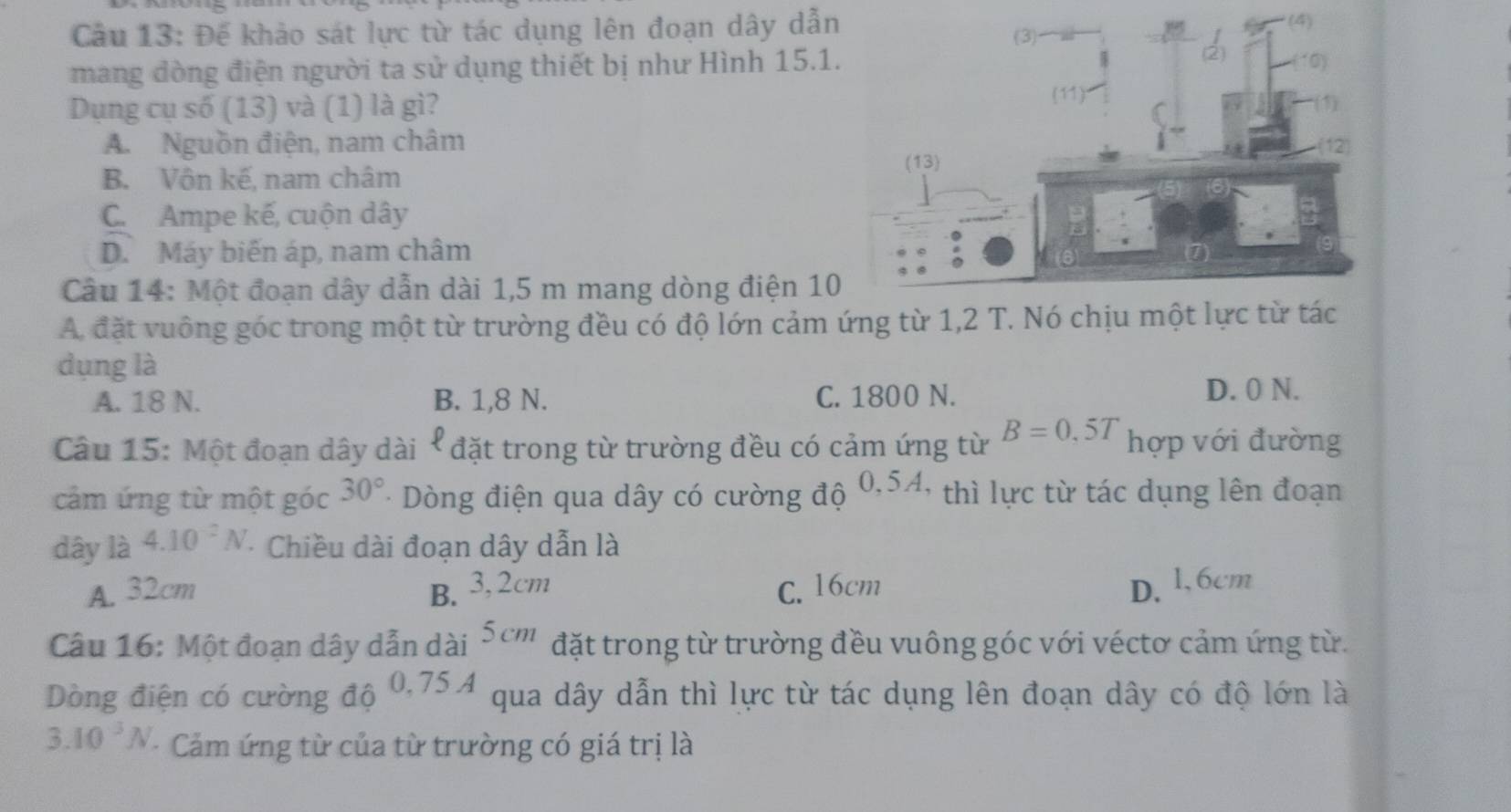 Đế khảo sát lực từ tác dụng lên đoạn dây dẫn
mang dòng điện người ta sử dụng thiết bị như Hình 15.1
Dụng cụ số (13) và (1) là gì?
A. Nguồn điện, nam châm
B. Vôn kế, nam châm
C. Ampe kế, cuộn dây
D. Máy biến áp, nam châm
Câu 14: Một đoạn dây dẫn dài 1,5 m mang dòng điện 10
A. đặt vuông góc trong một từ trường đều có độ lớn cảm ứng từ 1,2
dụng là
A. 18 N. B. 1,8 N. C. 1800 N.
D. 0 N.
Câu 15: Một đoạn dây dài * * đặt trong từ trường đều có cảm ứng từ B=0,5T hợp với đường
cảm ứng từ một góc 30° - Dòng điện qua dây có cường độ  C ) 4, thì lực từ tác dụng lên đoạn
dây là 4.10^2N *Chiều dài đoạn dây dẫn là
A. 32cm B. 3,2cm C. 16cm D.l, 6cm
Câu 16: Một đoạn dây dẫn dài 5cm đặt trong từ trường đều vuông góc với véctơ cảm ứng từ.
Dòng điện có cường độ 0,75A qua dây dẫn thì lực từ tác dụng lên đoạn dây có độ lớn là
3.10^3N - Cảm ứng từ của từ trường có giá trị là