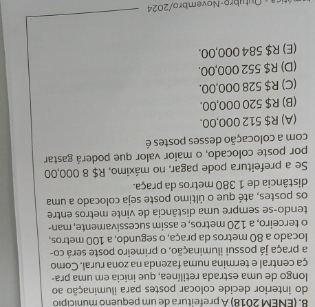 (ENEM 2018) A prefeitura de um pequeno município
do interior decide colocar postes para iluminação ao
longo de uma estrada retilínea, que inicia em uma pra-
ça central e termina numa fazenda na zona rural. Como
a praça já possui iluminação, o primeiro poste será co-
locado a 80 metros da praça, o segundo, a 100 metros,
o terceiro, a 120 metros, e assim sucessivamente, man-
tendo-se sempre uma distância de vinte metros entre
os postes, até que o último poste seja colocado a uma
distância de 1 380 metros da praça.
Se a prefeitura pode pagar, no máximo, R$ 8 000,00
por poste colocado, o maior valor que poderá gastar
com a colocação desses postes é
(A) R$ 512 000,00.
(B) R$ 520 000,00.
(C) R$ 528 000,00.
(D) R$ 552 000,00.
(E) R$ 584 000,00.
Ática - Outubro-Novembro/2024