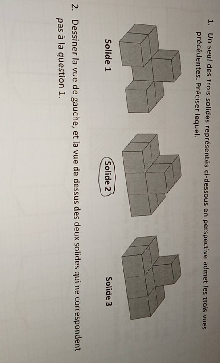 Un seul des trois solides représentés ci-dessous en perspective admet les trois vues
précédentes. Préciser lequel.
Solide 2 Solide 3
2. Dessiner la vue de gauche, et la vue de dessus des deux solides qui ne correspondent
pas à la question 1.