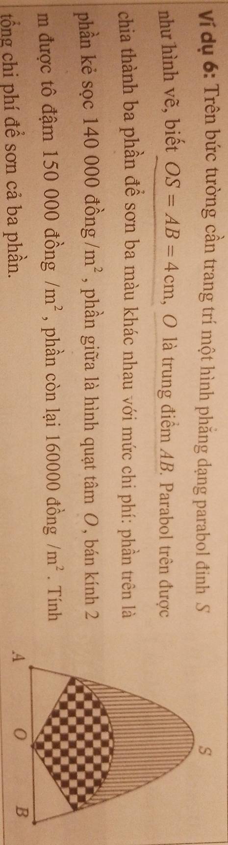 Ví dụ 6: Trên bức tường cần trang trí một hình phẳng dạng parabol đinh S 
như hình vẽ, biết OS=AB=4cm 1, O là trung điểm AB. Parabol trên được 
chia thành ba phần để sơn ba màu khác nhau với mức chi phí: phần trên là 
phần kẻ sọc 140 000 đồng m^2 , phần giữa là hình quạt tan O , bán kính 2
m được tô đậm 150 000 đồng /m^2 , phần còn lại 160000 đồng /m^2. Tính 
tổng chi phí để sơn cả ba phần.