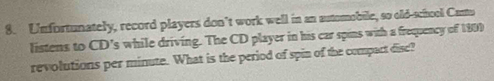 Unfortunately, record players don’t work well in an automobile, so old-school Canto 
listens to CD’s while driving. The CD player in his car spins with a frequency of 1999
revolutions per minute. What is the period of spin of the compact disc?