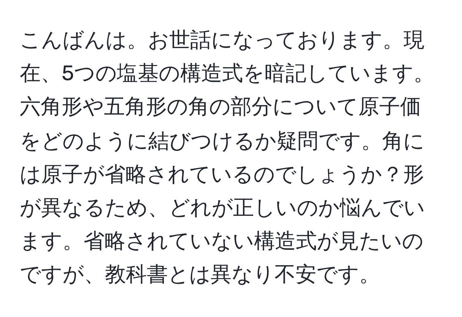 こんばんは。お世話になっております。現在、5つの塩基の構造式を暗記しています。六角形や五角形の角の部分について原子価をどのように結びつけるか疑問です。角には原子が省略されているのでしょうか？形が異なるため、どれが正しいのか悩んでいます。省略されていない構造式が見たいのですが、教科書とは異なり不安です。