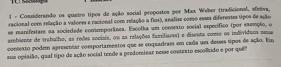 TC: Sociología 
1 - Considerando os quatro tipos de ação social propostos por Max Weber (tradicional, afetiva, 
racional com relação a valores e racional com relação a fins), analise como esses diferentes tipos de ação 
se manifestam na sociedade contemporânea. Escolha um contexto social específico (por exemplo, o 
ambiente de trabalho, as redes sociais, ou as relações familiares) e discuta como os indivíduos nesse 
contexto podem apresentar comportamentos que se enquadram em cada um desses tipos de ação. Em 
sua opinião, qual tipo de ação social tende a predominar nesse contexto escolhido e por quê?