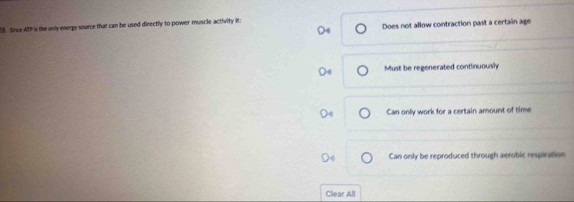 Since ATP is the only energy source that can be used directly to power muscle activity it:
Does not allow contraction past a certain age
Must be regenerated continuously
Can only work for a certain amount of time
Can only be reproduced through aerobic respiration
Clear All