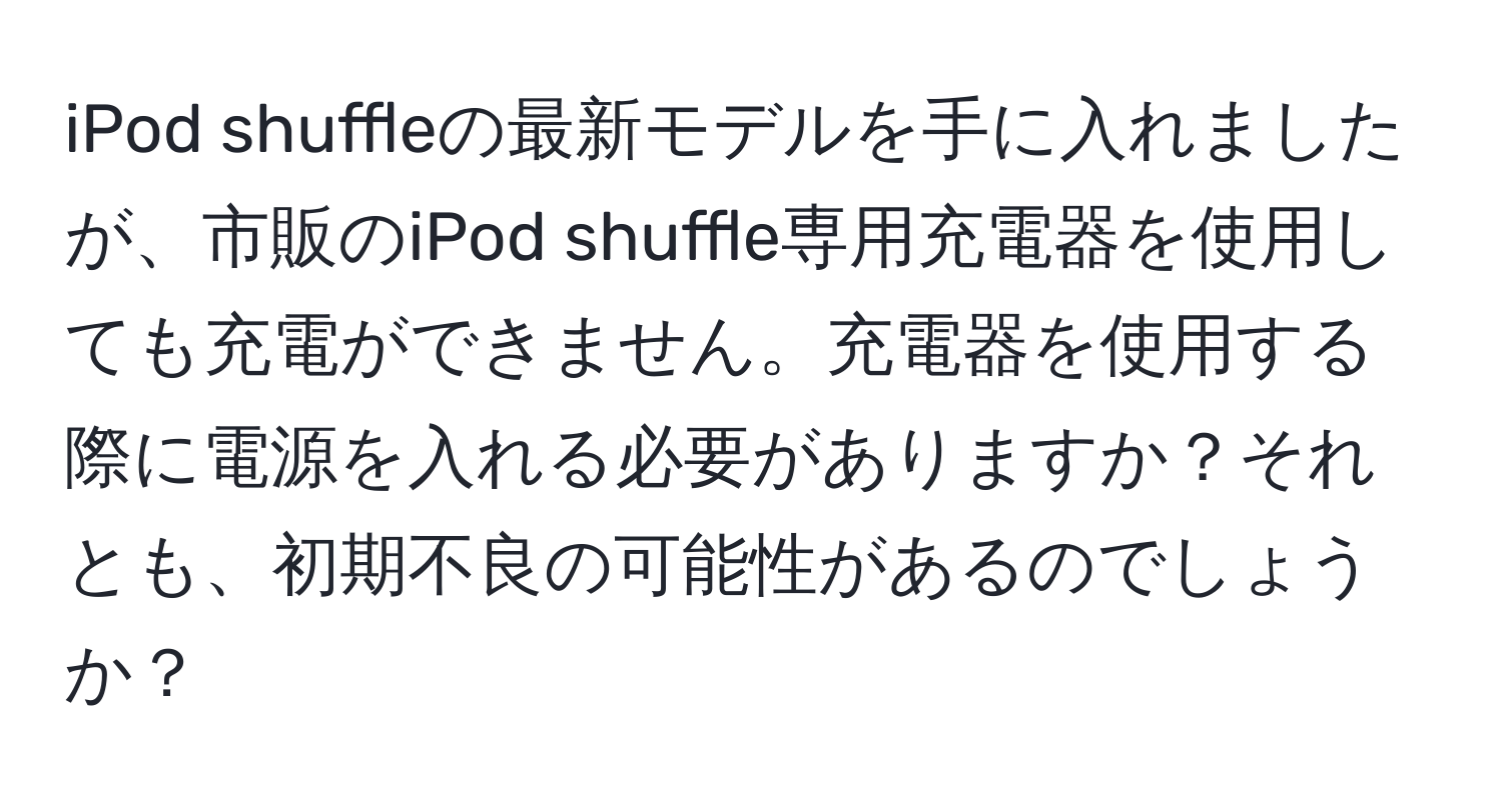 iPod shuffleの最新モデルを手に入れましたが、市販のiPod shuffle専用充電器を使用しても充電ができません。充電器を使用する際に電源を入れる必要がありますか？それとも、初期不良の可能性があるのでしょうか？