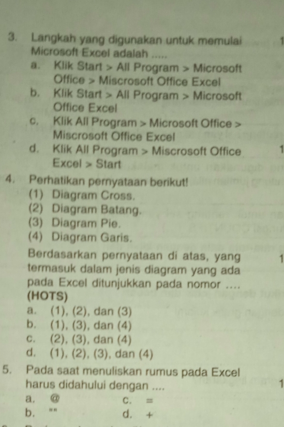 Langkah yang digunakan untuk memulai
Microsoft Excel adalah .....
a. Klik Start > All Program > Microsoft
Office > Miscrosoft Office Excel
b. Klik Start > All Program > Microsoft
Office Excel
c. Klik All Program Microsoft Office >
Miscrosoft Office Excel
d. Klik All Program > Miscrosoft Office 1
Excel > Start
4. Perhatikan pernyataan berikut!
(1) Diagram Cross.
(2) Diagram Batang.
(3) Diagram Pie.
(4) Diagram Garis.
Berdasarkan pernyataan di atas, yang 1
termasuk dalam jenis diagram yang ada
pada Excel ditunjukkan pada nomor ....
(HOTS)
a. (1), (2), dan (3)
b. (1), (3), dan (4)
c. (2), (3), dan (4)
d. (1), (2), (3), dan (4)
5. Pada saat menuliskan rumus pada Excel
harus didahului dengan ....
1
a. @ C. =
b. d. +