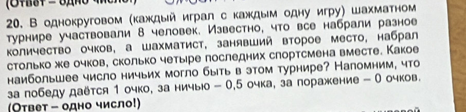 В однокруговом (каждый играл с каждым одну игру) шахматном 
Турнире участвовали 8 человек. Известно, что все набрали разное 
Κоличество очков, а шахматист, занявший второе место, набрал 
столько же очков, сколько четыре последних слортсмена вместе. Какое 
наибольшее число ничьих могло быть в этом турнире? Напомним, что 
а лобеду даётся 1 очко, за ничыюо - 0, 5 очка, за поражение - О очков. 
(Ответ - одно число!)