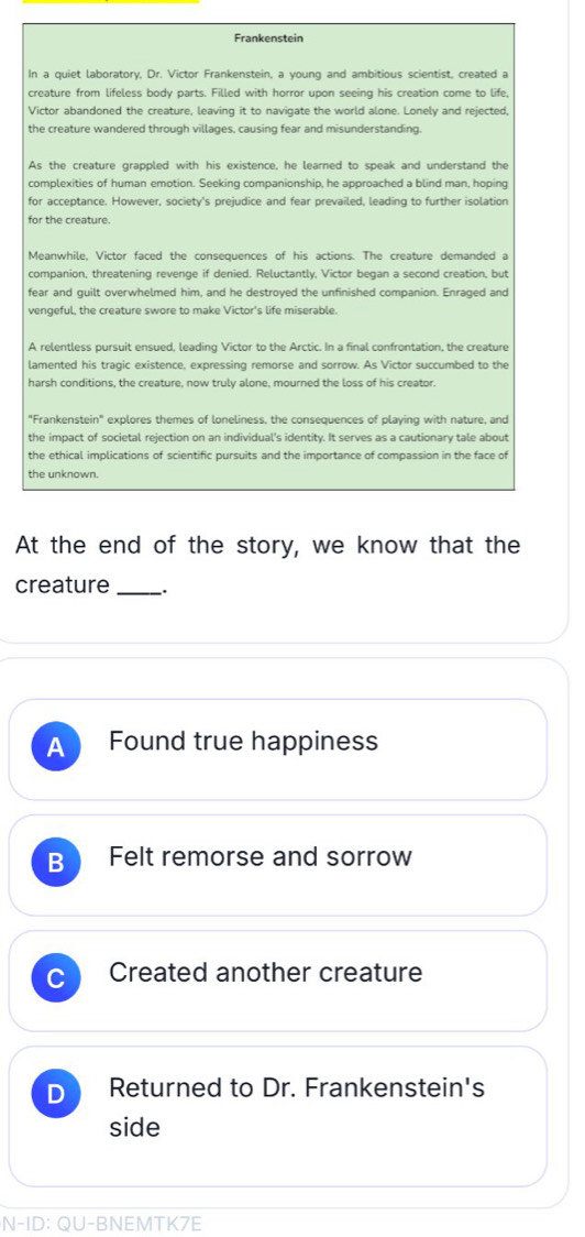 Frankenstein
In a quiet laboratory, Dr. Victor Frankenstein, a young and ambitious scientist, created a
creature from lifeless body parts. Filled with horror upon seeing his creation come to life,
Victor abandoned the creature, leaving it to navigate the world alone. Lonely and rejected,
the creature wandered through villages, causing fear and misunderstanding
As the creature grappled with his existence, he learned to speak and understand the
complexities of human emotion. Seeking companionship, he approached a blind man, hoping
for acceptance. However, society's prejudice and fear prevailed, leading to further isolation
for the creature
Meanwhile, Victor faced the consequences of his actions. The creature demanded a
companion, threatening revenge if denied. Reluctantly, Victor began a second creation, but
fear and guilt overwhelmed him, and he destroyed the unfinished companion. Enraged and
vengeful, the creature swore to make Victor's life miserable.
A relentless pursuit ensued, leading Victor to the Arctic. In a final confrontation, the creature
lamented his tragic existence, expressing remorse and sorrow. As Victor succumbed to the
harsh conditions, the creature, now truly alone, mourned the loss of his creator.
"Frankenstein" explores themes of loneliness, the consequences of playing with nature, and
the impact of societal rejection on an individual's identity. It serves as a cautionary tale about
the ethical implications of scientific pursuits and the importance of compassion in the face of
the unknown.
At the end of the story, we know that the
creature _.
A Found true happiness
B Felt remorse and sorrow
Created another creature
D Returned to Dr. Frankenstein's
side
N-ID: QU-BNEMTK7E