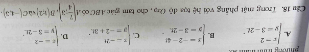 phương trình tham 30
A. beginarrayl x=2 y=3-2t.endarray. B. beginarrayl x=-2-4t y=3-2t.endarray.. C. beginarrayl x=-2t y=-2+3t.endarray. D. beginarrayl x=-2 y=3-2t.endarray.
Câu 18. Trong mặt phẳng với hệ tọa độ Oxy , cho tam giác ABC có A( 7/4 ;3), B(1;2) và C(-4;3).