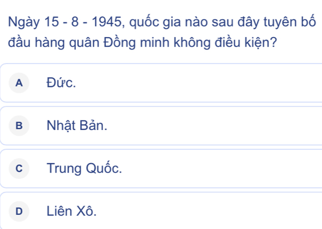 Ngày 15 - 8 - 1945, quốc gia nào sau đây tuyên bố
đầu hàng quân Đồng minh không điều kiện?
a Đức.
B Nhật Bản.
c Trung Quốc.
D Liên Xô.