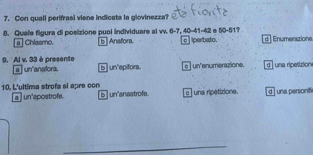 Con quali perifrasi viene indicata la giovinezza?
8. Quale figura di posizione puoi individuare ai vv. 6 - 7, 40 - 41 - 42 e 50 - 51?
a Chiasmo. b | Anafora. c Iperbato. d | Enumerazione.
9. ' Al v. 33 è presente
a un'anafora. b un'epifora. c un'enumerazione. d una ripetizion
10. L'ultima strofa si apre con
a un'apostrofe. b un'anastrofe. c una ripètizione. d una personific
_