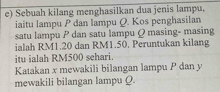 Sebuah kilang menghasilkan dua jenis lampu, 
iaitu lampu P dan lampu Q. Kos penghasilan 
satu lampu P dan satu lampu Q masing- masing 
ialah RM1.20 dan RM1.50. Peruntukan kilang 
itu ialah RM500 sehari. 
Katakan x mewakili bilangan lampu P dan y
mewakili bilangan lampu Q.