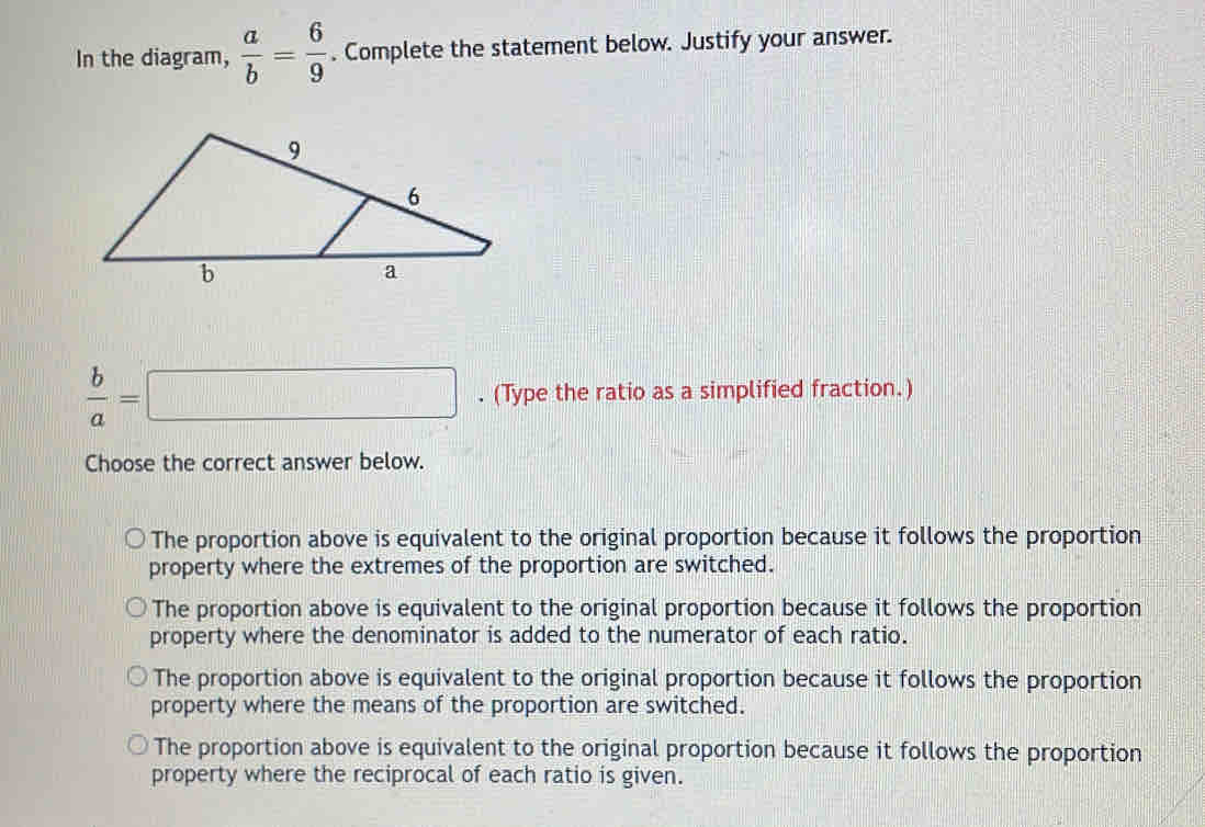 In the diagram,  a/b = 6/9 . Complete the statement below. Justify your answer.
 b/a =□. (Type the ratio as a simplified fraction.)
Choose the correct answer below.
The proportion above is equivalent to the original proportion because it follows the proportion
property where the extremes of the proportion are switched.
The proportion above is equivalent to the original proportion because it follows the proportion
property where the denominator is added to the numerator of each ratio.
The proportion above is equivalent to the original proportion because it follows the proportion
property where the means of the proportion are switched.
The proportion above is equivalent to the original proportion because it follows the proportion
property where the reciprocal of each ratio is given.