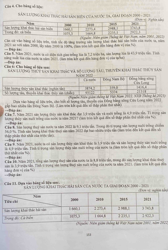 Cho bảng số liệu:
SẢN LƯợNG KHAI THÁC HẢI SẢN BIÊN CỦA NƯỚC TA, GIAI ĐOẠN 2000 - 2021
(Nguồn: Niên giám T
Căn cứ vào bảng số liệu trên, tính tốc độ tăng trưởng sản lượng khai thác hải sản biến của nước ta, năm
2021 so với năm 2000, lầy năm 2000 là 100%, (làm tròn kết quả đến hàng đơn vị của %).
→ Đáp án:
Câu 5. Năm 2021, nước ta có diện tích gico trồng lủa là 7,2 triệu ha, sản lượng lủa là 43,9 triệu tấn. Tính
năng suất lủa của nước ta năm 2021. (làm tròn kết quả đến hàng đơn vị của tạ/ha)
→Đáp án:
Câu 6: Cho bảng số liệu sau:
Sản lượng thuy sản khai thác và Số lượng tàu, thuyên khai thác thủy sản
(Nguồn:Niên giám thổng kê Vi
Dựa vào bảng số liệu trên, cho biết số lượng tàu, thuyền của Đồng bằng sông Cửu Long năm 2022
gắp bao nhiêu lần Đông Nam Bộ. (Làm tròn kết quả đến số thập phân thứ nhất)
→Đáp ản:
Câu 7. Năm 2021 sản lượng thủy sản khai thác đạt 3,9 triệu tấn và nuôi trồng là 4,9 triệu tấn. Tỉ trọng sản
lượng thủy sản nuôi trồng của nước ta năm 2021? (làm tròn kết quả đến số thập phân thứ nhất của %).
→Đáp án:
Câu 8. Sản lượng thuỷ sản nước ta năm 2022 là 9,1 triệu tần. Trong đó tỉ trọng sản lượng nuôi trồng chiếm
56,0 %. Tính sản lượng khai thác thuỷ sản năm 2022 đạt bao nhiêu triệu tấn (làm tròn đến kết quả đến số
thập phân thứ nhất của triệu tấn).
→Đáp án:
Câu 9. Năm 2021, nước ta có sản lượng thủy sản khai thác là 3,9 triệu tấn và sản lượng thủy sản nuôi trồng
là 4,9 triệu tấn. Tính tỉ trọng sản lượng thủy sản nuôi trồng của nước ta (làm tròn kết quả đến số thập phân
thứ nhất của %).
→Đáp án:
Câu 10. Năm 2021, tổng sản lượng thuỷ sản của nước ta là 8,8 triệu tần, trong đó sản lượng khai thác thuỷ
sản là 3,9 triệu tấn. Tính tỉ trọng sản lượng thuỷ sản nuôi trồng của nước ta năm 2021. (làm tròn kết quả đến
hàng đơn vị của %)
→Đáp án:
Câu 11. Dựa vào bảng số liệu sau:.
SẢN LƯợNG KHAI THÁC HẢI SẢN CủA NƯỚC TA GIAI ĐOẠN 2000 - 2021
nghìn tần)
2
153