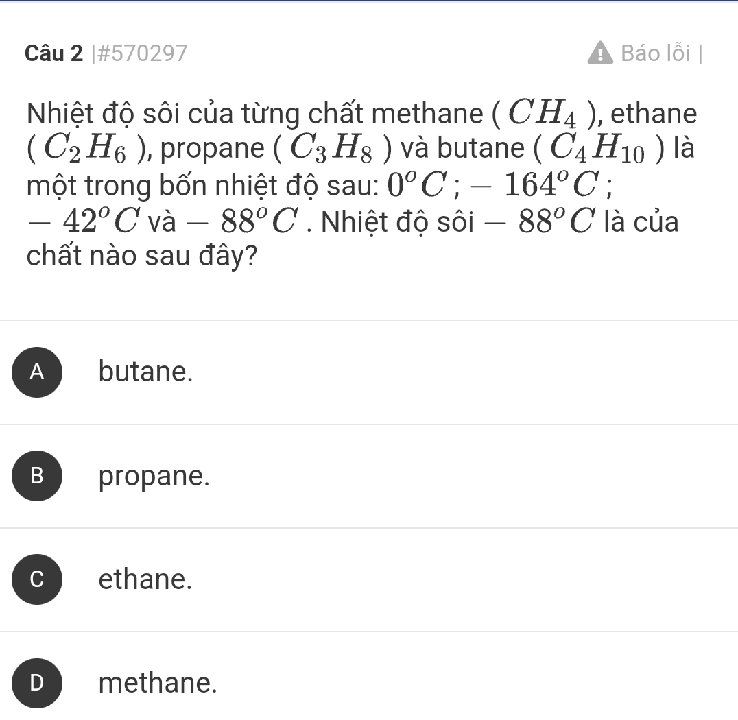 #570297 Báo lỗi
Nhiệt độ sôi của từng chất methane (CH_4) , ethane
(C_2H_6) , propane (C_3H_8) và butane (C_4H_10) là
một trong bốn nhiệt độ sau: 0°C; -164°C;
-42°C Vdot a -88°C. Nhiệt độ sôi -88°C là của
chất nào sau đây?
A butane.
B propane.
ethane.
D methane.