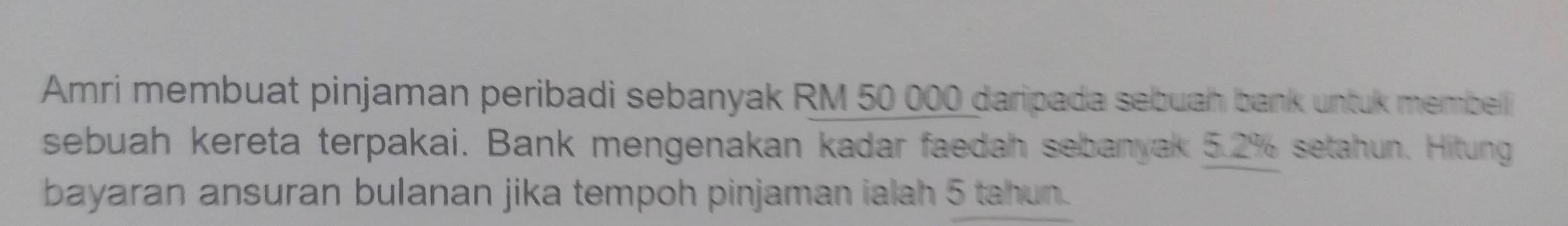 Amri membuat pinjaman peribadi sebanyak RM 50 000 daripada sebuah bank untuk membelli 
sebuah kereta terpakai. Bank mengenakan kadar faedah sebanyak 5.2% setahun. Hitung 
bayaran ansuran bulanan jika tempoh pinjaman ialah 5 tahun.