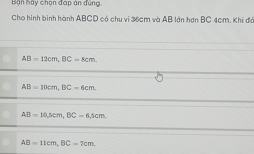 Bạn hay chọn đáp ản đúng.
Cho hình bình hành ABCD có chu vi 36cm và AB lớn hơn BC 4cm. Khi đó
AB=12cm, BC=8cm.
AB=10cm, BC=6cm.
AB=10, 5cm, BC=6,5cm.
AB=11cm, BC=7cm.