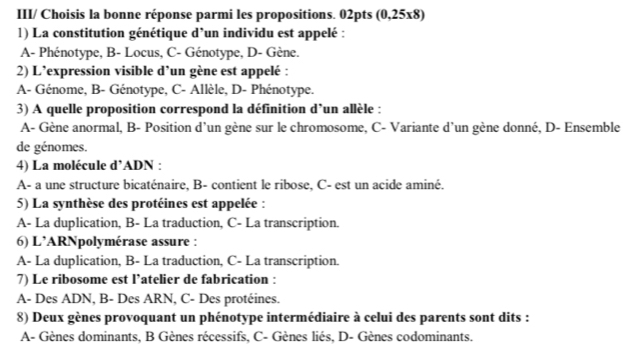 III/ Choisis la bonne réponse parmi les propositions. 02pts (0,25x8)
1) La constitution génétique d’un individu est appelé :
A- Phénotype, B- Locus, C- Génotype, D- Gène.
2) L’expression visible d’un gène est appelé :
A- Génome, B- Génotype, C- Allèle, D- Phénotype.
3) A quelle proposition correspond la définition d’un allèle :
A- Gène anormal, B- Position d'un gène sur le chromosome, C- Variante d'un gène donné, D- Ensemble
de génomes.
4) La molécule d’ADN :
A- a une structure bicaténaire, B- contient le ribose, C- est un acide aminé.
5) La synthèse des protéines est appelée :
A- La duplication, B- La traduction, C- La transcription.
6) L’ARNpolymérase assure :
A- La duplication, B- La traduction, C- La transcription.
7) Le ribosome est l’atelier de fabrication :
A- Des ADN, B- Des ARN, C- Des protéines.
8) Deux gènes provoquant un phénotype intermédiaire à celui des parents sont dits :
A- Gènes dominants, B Gènes récessifs, C- Gènes liés, D- Gènes codominants.