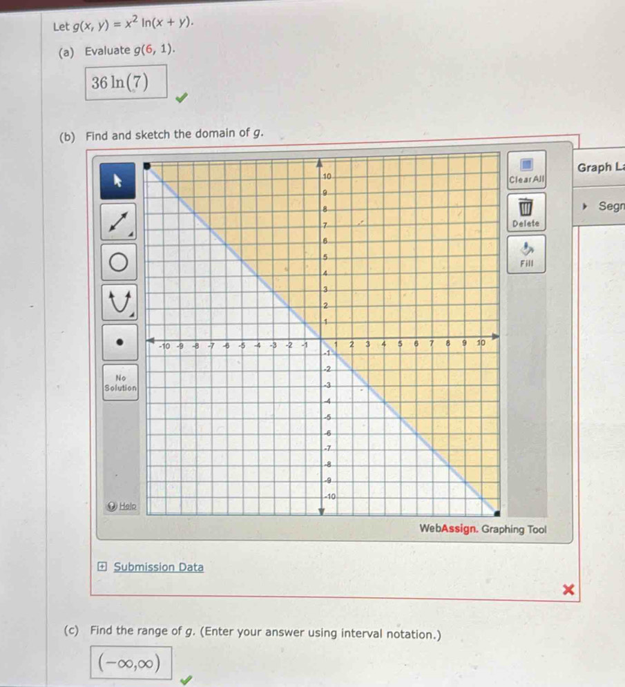 Let g(x,y)=x^2ln (x+y). 
(a) Evaluate g(6,1).
36ln (7)
(b) Find and sketch the domain of g. 
Graph L 
learAll 
Segn 
Delete 
Fill 
No 
Solutio 
⑨ He 
ng Tool 
Submission Data 
(c) Find the range of g. (Enter your answer using interval notation.)
(-∈fty ,∈fty )