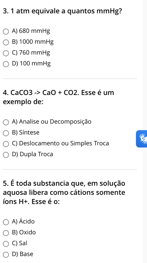 atm equivale a quantos mmHg?
A) 680 mmHg
B) 1000 mmHg
C) 760 mmHg
D) 100 mmHg
4. CaCO3 -> CaO+CO2. Esse é um
exemplo de:
A) Analise ou Decomposição
B) Síntese
C) Deslocamento ou Simples Troca
D) Dupla Troca
5. É toda substancia que, em solução
aquosa libera como cátions somente
íons H+. Esse é o:
A) Ácido
B) Oxido
C) Sal
D) Base