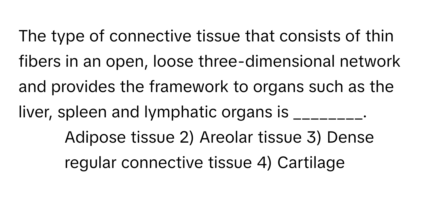 The type of connective tissue that consists of thin fibers in an open, loose three-dimensional network and provides the framework to organs such as the liver, spleen and lymphatic organs is ________.

1) Adipose tissue 2) Areolar tissue 3) Dense regular connective tissue 4) Cartilage