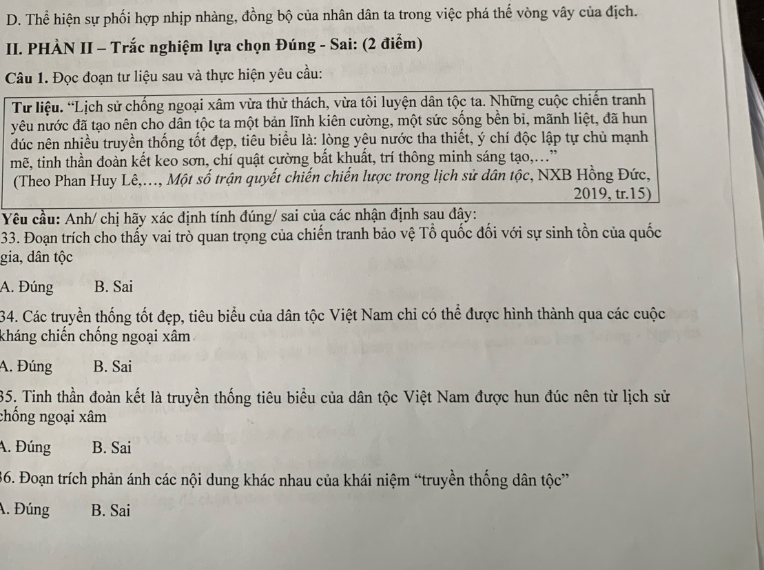 D. Thể hiện sự phối hợp nhịp nhàng, đồng bộ của nhân dân ta trong việc phá thế vòng vây của địch.
II. PHÀN II - Trắc nghiệm lựa chọn Đúng - Sai: (2 điểm)
Câu 1. Đọc đoạn tư liệu sau và thực hiện yêu cầu:
Từ liệu. “Lịch sử chống ngoại xâm vừa thử thách, vừa tôi luyện dân tộc ta. Những cuộc chiến tranh
yêu nước đã tạo nên cho dân tộc ta một bản lĩnh kiên cường, một sức sống bền bi, mãnh liệt, đã hun
đúc nên nhiều truyền thống tốt đẹp, tiêu biểu là: lòng yêu nước tha thiết, ý chí độc lập tự chủ mạnh
mẽ, tinh thần đoàn kết keo sơn, chí quật cường bất khuất, trí thông minh sáng tạo,..”
(Theo Phan Huy Lê,..., Một số trận quyết chiến chiến lược trong lịch sử dân tộc, NXB Hồng Đức,
2019, tr.15)
Yêu cầu: Anh/ chị hãy xác định tính đúng/ sai của các nhận định sau đây:
33. Đoạn trích cho thấy vai trò quan trọng của chiến tranh bảo vệ Tổ quốc đối với sự sinh tồn của quốc
gia, dân tộc
A. Đúng B. Sai
34. Các truyền thống tốt đẹp, tiêu biểu của dân tộc Việt Nam chi có thể được hình thành qua các cuộc
kháng chiến chống ngoại xâm
A. Đúng B. Sai
35. Tinh thần đoàn kết là truyền thống tiêu biểu của dân tộc Việt Nam được hun đúc nên từ lịch sử
chống ngoại xâm
A. Đúng B. Sai
36. Đoạn trích phản ánh các nội dung khác nhau của khái niệm “truyền thống dân tộc”
A. Đúng B. Sai