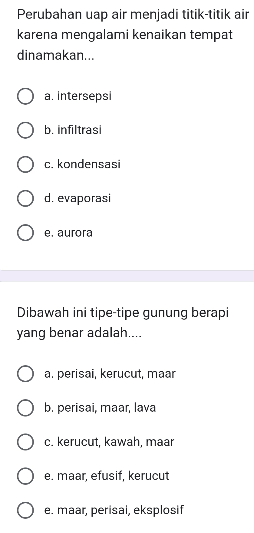 Perubahan uap air menjadi titik-titik air
karena mengalami kenaikan tempat
dinamakan...
a. intersepsi
b. infıltrasi
c. kondensasi
d. evaporasi
e. aurora
Dibawah ini tipe-tipe gunung berapi
yang benar adalah....
a. perisai, kerucut, maar
b. perisai, maar, lava
c. kerucut, kawah, maar
e. maar, efusif, kerucut
e. maar, perisai, eksplosif