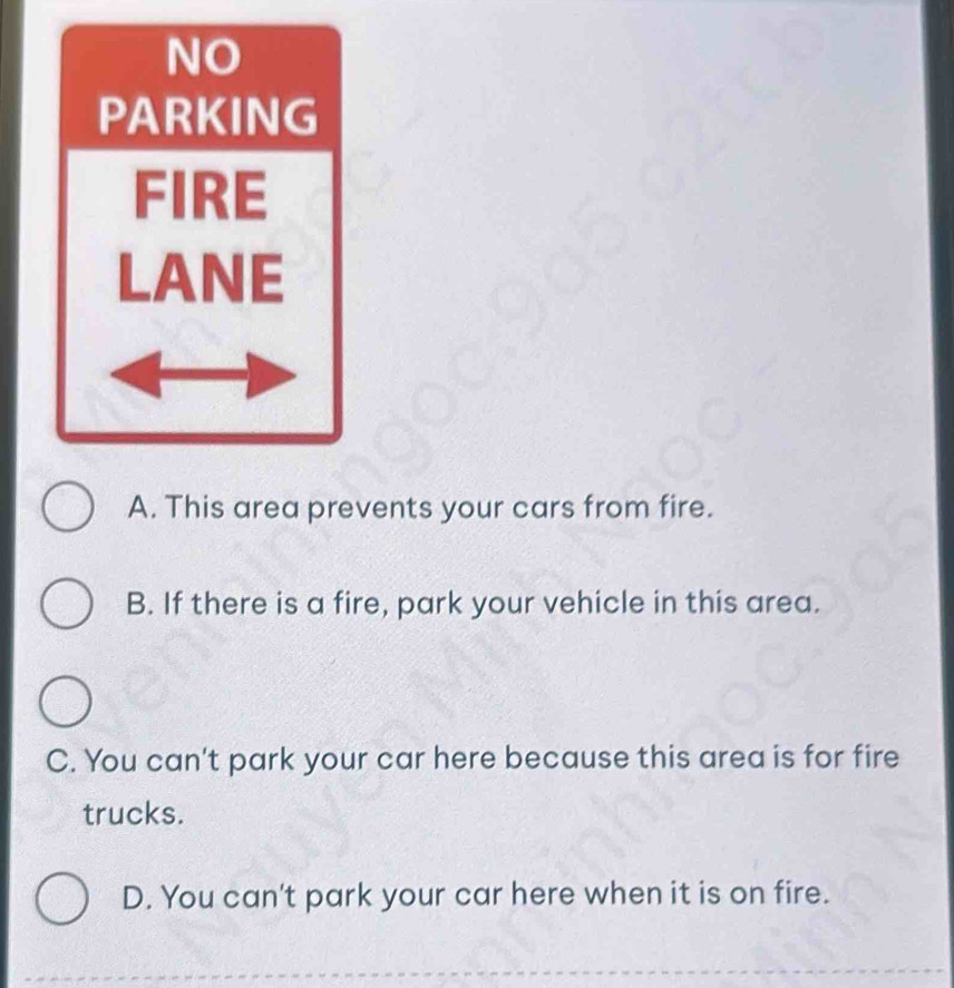 NO
PARKING
FIRE
LANE
A. This area prevents your cars from fire.
B. If there is a fire, park your vehicle in this area.
C. You can't park your car here because this area is for fire
trucks.
D. You can't park your car here when it is on fire.