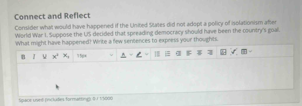 Connect and Reflect 
Consider what would have happened if the United States did not adopt a policy of isolationism after 
World War I, Suppose the US decided that spreading democracy should have been the country's goal. 
What might have happened? Write a few sentences to express your thoughts. 
B I U X^2 X_2 15px 
Space used (includes formatting): 0 / 15000