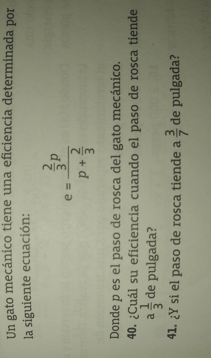 Un gato mecánico tiene una eficiencia determinada por 
la siguiente ecuación:
e=frac  2/3 pp+ 2/3 
Donde p es el paso de rosca del gato mecánico. 
40. ¿Cuál su eficiencia cuando el paso de rosca tiende
a 1/3  de pulgada? 
41. ¿Y si el paso de rosca tiende a  3/7  de pulgada?