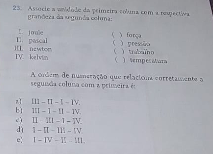 Associe a unidade da primeira coluna com a respectiva
grandeza da segunda coluna:
I. joule ( ) força
II. pascal  ) pressão
III. newton ) trabalho
IV. kelvin ( ) temperatura
A ordem de numeração que relaciona corretamente a
segunda coluna com a primeira é:
a) II - II - I - IV.
b) III - I - II - IV.
c) II - III - I - IV.
d) I - II - III - IV.
e) I - IV - II - III.